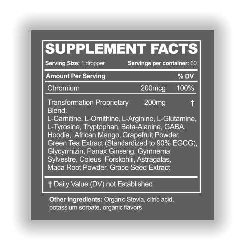 SUPPLEMENT FACTS Serving Size: 1 dropper Amount Per Serving % DV Servings per container: 60 † Other Ingredients: Organic Stevia, citric acid,  potassium sorbate, organic flavors † Daily Value (DV) not Established Chromium 200mcg 100% Transformation Proprietary  Blend: L-Carnitine, L-Ornithine, L-Arginine, L-Glutamine,  L-Tyrosine, Tryptophan, Beta-Alanine, GABA,  Hoodia,  African Mango, Grapefruit Powder,  Green Tea Extract (Standardized to 90% EGCG),  Glycyrrhizin, Panax Ginseng, Gymnema  Sylvestre, Coleus  Forskohlii, Astragalas,  Maca Root Powder, Grape Seed Extract 	  200mg